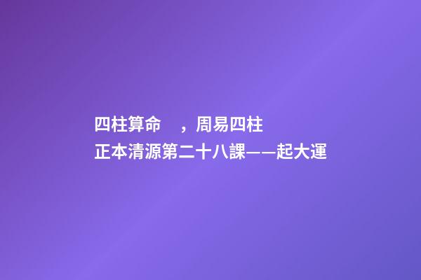 四柱算命，周易四柱正本清源第二十八課——起大運